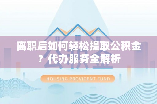 浦北离职后如何轻松提取公积金？代办服务全解析