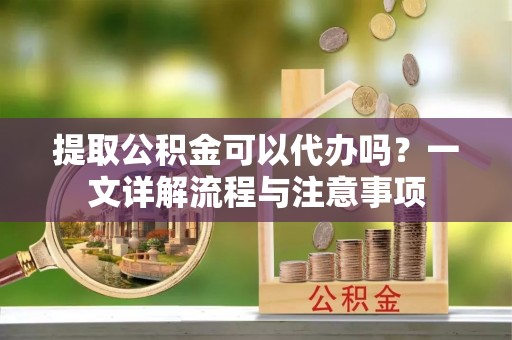 浦北提取公积金可以代办吗？一文详解流程与注意事项