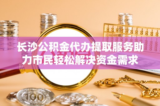 浦北长沙公积金代办提取服务助力市民轻松解决资金需求