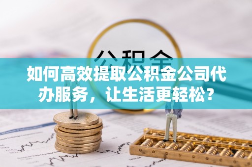 浦北如何高效提取公积金公司代办服务，让生活更轻松？