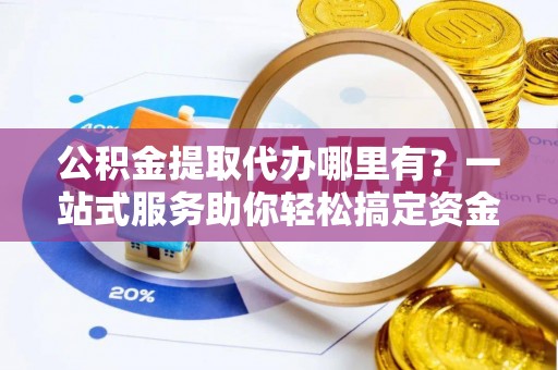 浦北公积金提取代办哪里有？一站式服务助你轻松搞定资金难题