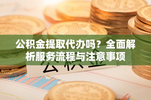 浦北公积金提取代办吗？全面解析服务流程与注意事项