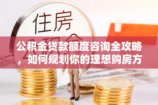 浦北公积金贷款额度咨询全攻略，如何规划你的理想购房方案