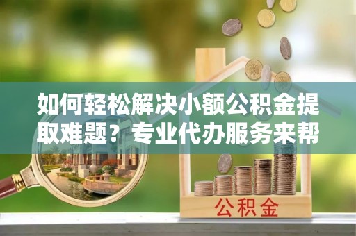 浦北如何轻松解决小额公积金提取难题？专业代办服务来帮忙