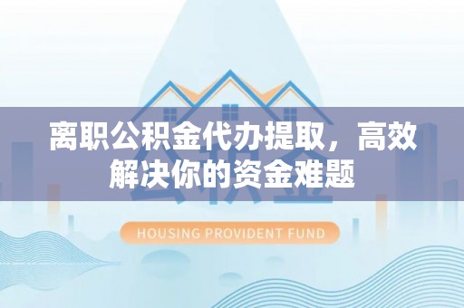 浦北离职公积金代办提取，高效解决你的资金难题
