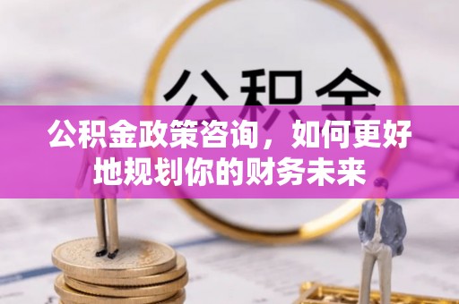 浦北公积金政策咨询，如何更好地规划你的财务未来