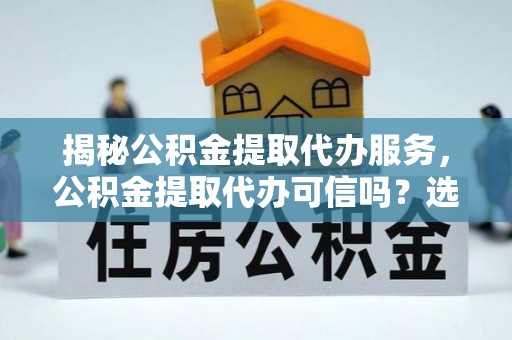 浦北揭秘公积金提取代办服务，公积金提取代办可信吗？选择前你需要知道的真相
