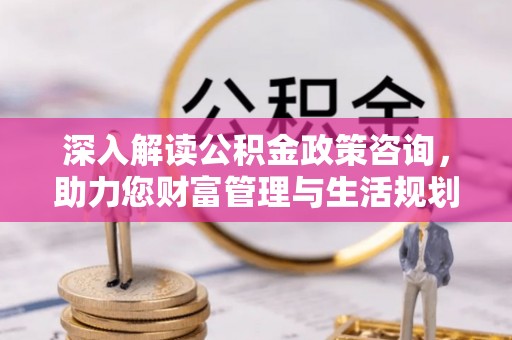 浦北深入解读公积金政策咨询，助力您财富管理与生活规划