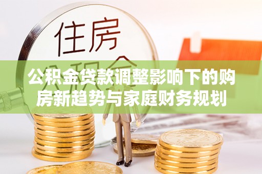 浦北公积金贷款调整影响下的购房新趋势与家庭财务规划