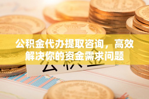 浦北公积金代办提取咨询，高效解决你的资金需求问题