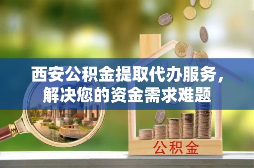 浦北西安公积金提取代办服务，解决您的资金需求难题