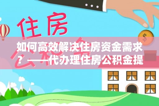 浦北如何高效解决住房资金需求？——代办理住房公积金提取服务全解析