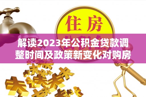 浦北解读2023年公积金贷款调整时间及政策新变化对购房的影响