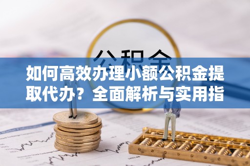 浦北如何高效办理小额公积金提取代办？全面解析与实用指南