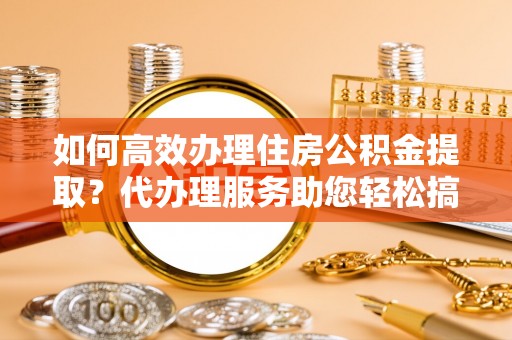 浦北如何高效办理住房公积金提取？代办理服务助您轻松搞定