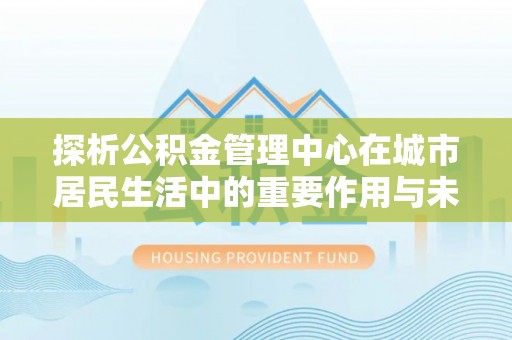 浦北探析公积金管理中心在城市居民生活中的重要作用与未来发展趋势