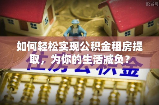 浦北如何轻松实现公积金租房提取，为你的生活减负？