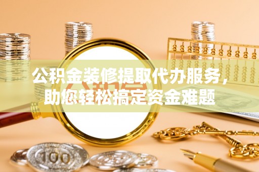 浦北公积金装修提取代办服务，助您轻松搞定资金难题