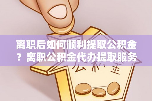 浦北离职后如何顺利提取公积金？离职公积金代办提取服务助力无忧办理