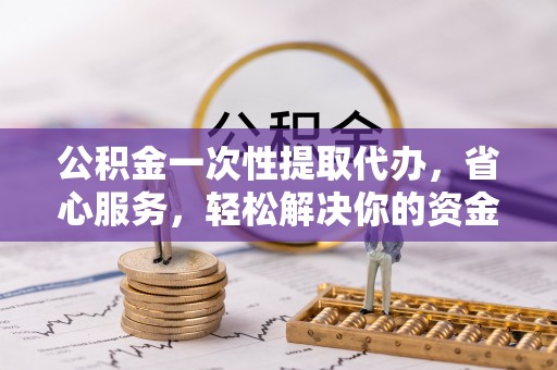 浦北公积金一次性提取代办，省心服务，轻松解决你的资金需求