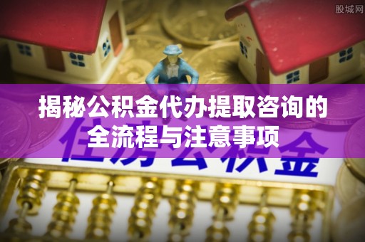 浦北揭秘公积金代办提取咨询的全流程与注意事项