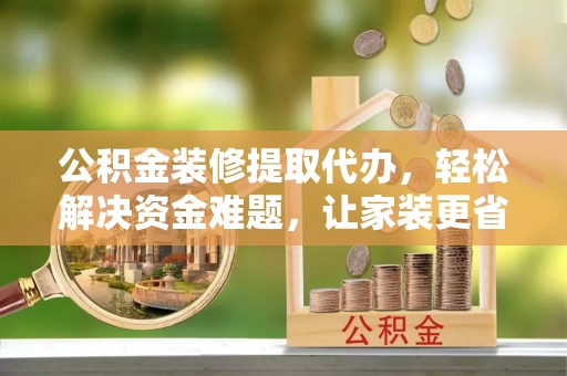浦北公积金装修提取代办，轻松解决资金难题，让家装更省心