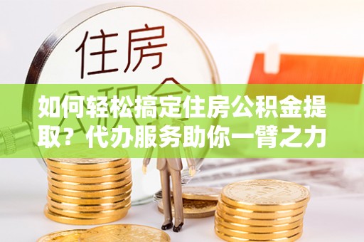 浦北如何轻松搞定住房公积金提取？代办服务助你一臂之力