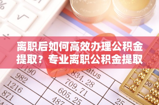 浦北离职后如何高效办理公积金提取？专业离职公积金提取代办服务指南