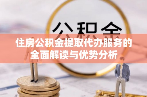 浦北住房公积金提取代办服务的全面解读与优势分析