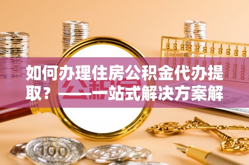 浦北如何办理住房公积金代办提取？——一站式解决方案解析